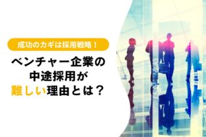 ベンチャー企業の中途採用が難しい理由とは？成功のカギは採用戦略！