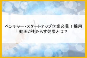 ベンチャー・スタートアップ企業必見！採用動画がもたらす効果とは？