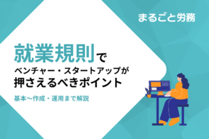 【就業規則の作成・運用】でベンチャー・スタートアップが押さえるべきポイント
